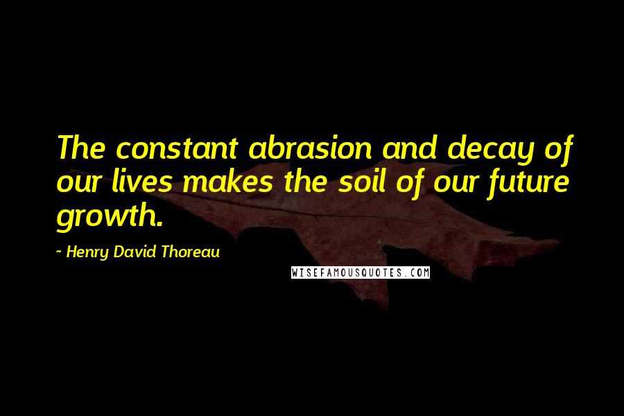 Henry David Thoreau Quotes: The constant abrasion and decay of our lives makes the soil of our future growth.