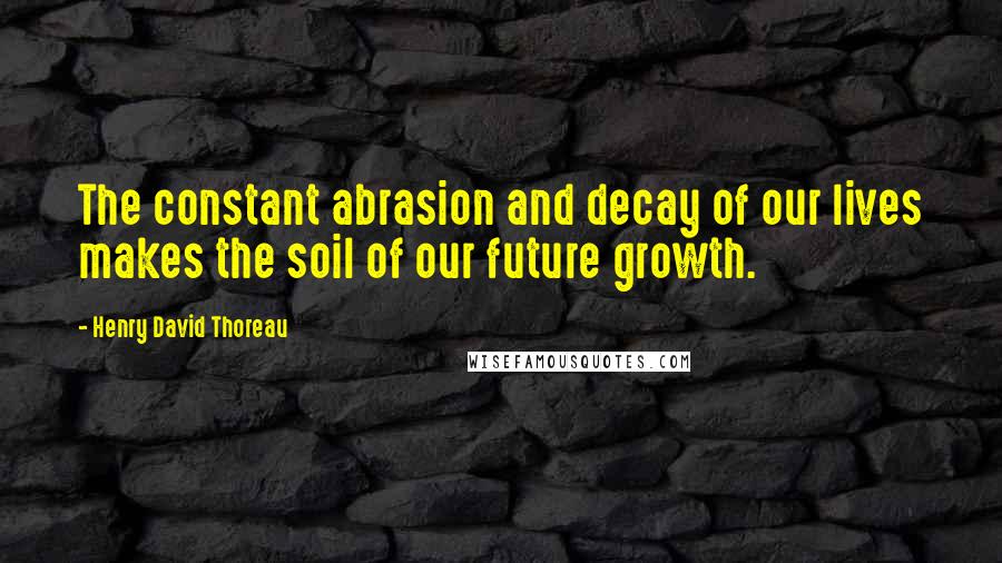 Henry David Thoreau Quotes: The constant abrasion and decay of our lives makes the soil of our future growth.