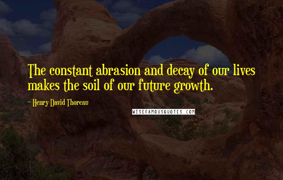 Henry David Thoreau Quotes: The constant abrasion and decay of our lives makes the soil of our future growth.