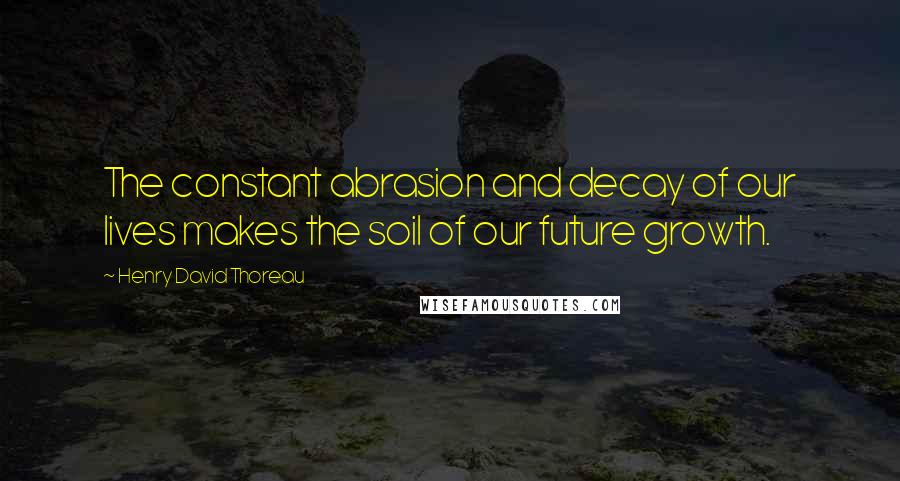 Henry David Thoreau Quotes: The constant abrasion and decay of our lives makes the soil of our future growth.