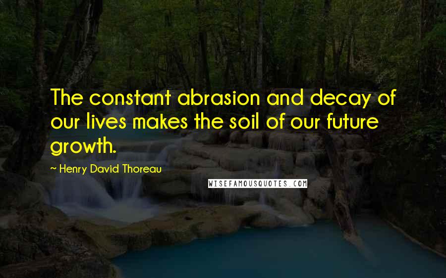 Henry David Thoreau Quotes: The constant abrasion and decay of our lives makes the soil of our future growth.