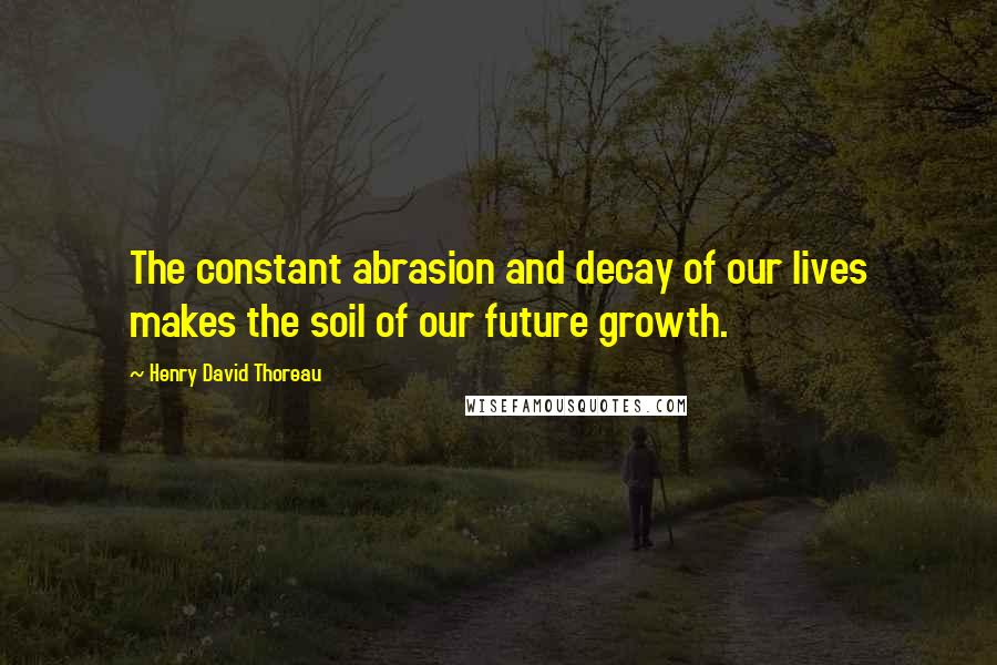 Henry David Thoreau Quotes: The constant abrasion and decay of our lives makes the soil of our future growth.