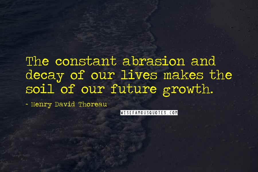 Henry David Thoreau Quotes: The constant abrasion and decay of our lives makes the soil of our future growth.