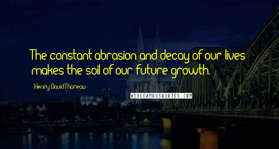 Henry David Thoreau Quotes: The constant abrasion and decay of our lives makes the soil of our future growth.