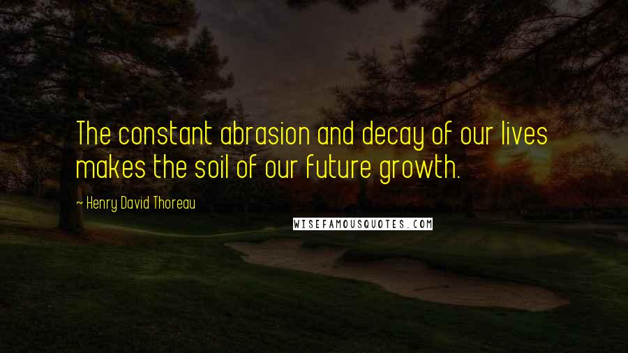 Henry David Thoreau Quotes: The constant abrasion and decay of our lives makes the soil of our future growth.