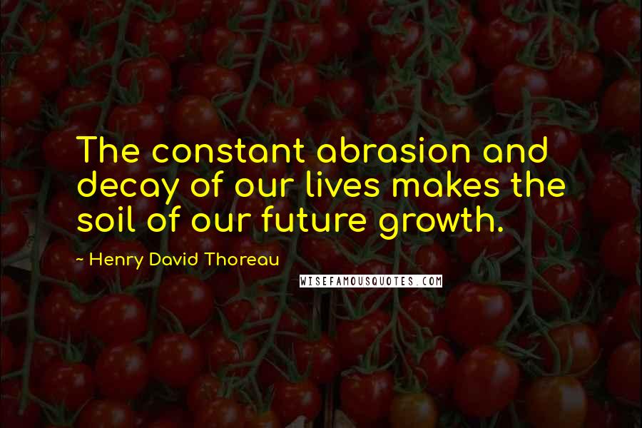 Henry David Thoreau Quotes: The constant abrasion and decay of our lives makes the soil of our future growth.