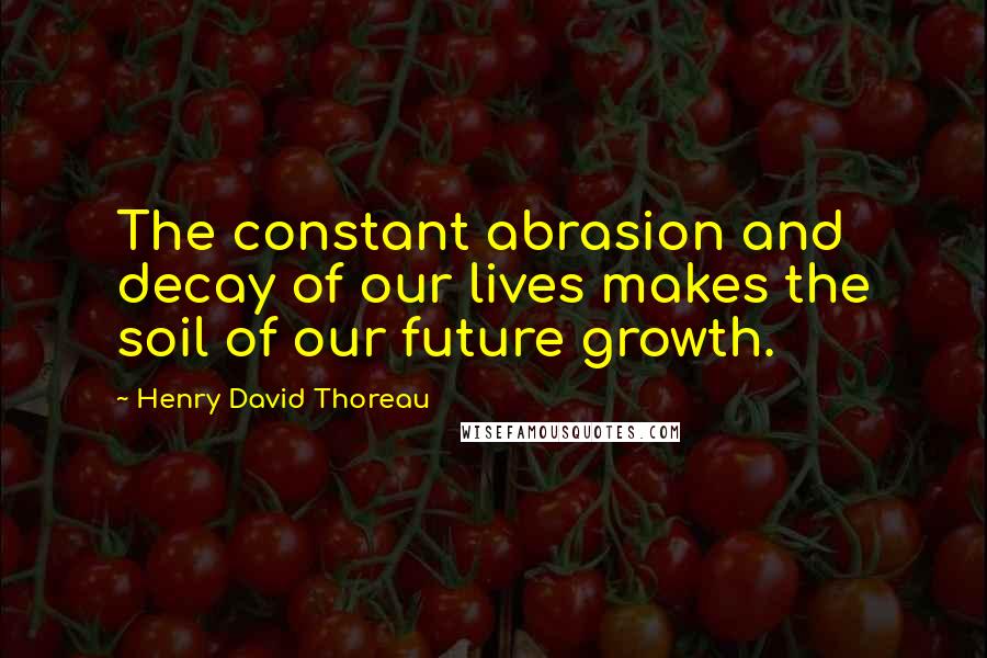 Henry David Thoreau Quotes: The constant abrasion and decay of our lives makes the soil of our future growth.