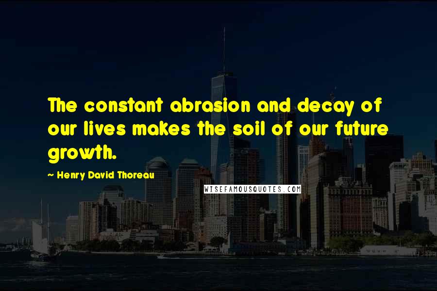 Henry David Thoreau Quotes: The constant abrasion and decay of our lives makes the soil of our future growth.