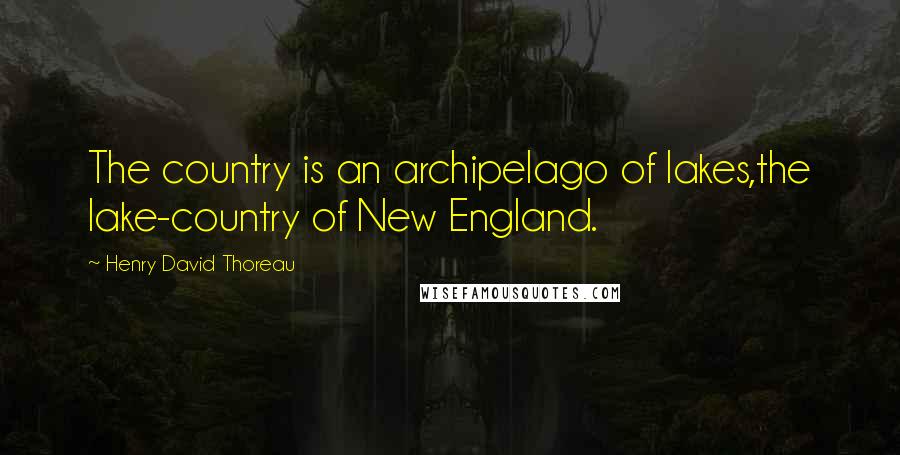 Henry David Thoreau Quotes: The country is an archipelago of lakes,the lake-country of New England.