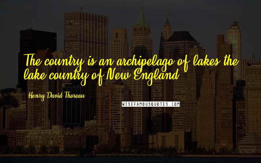 Henry David Thoreau Quotes: The country is an archipelago of lakes,the lake-country of New England.