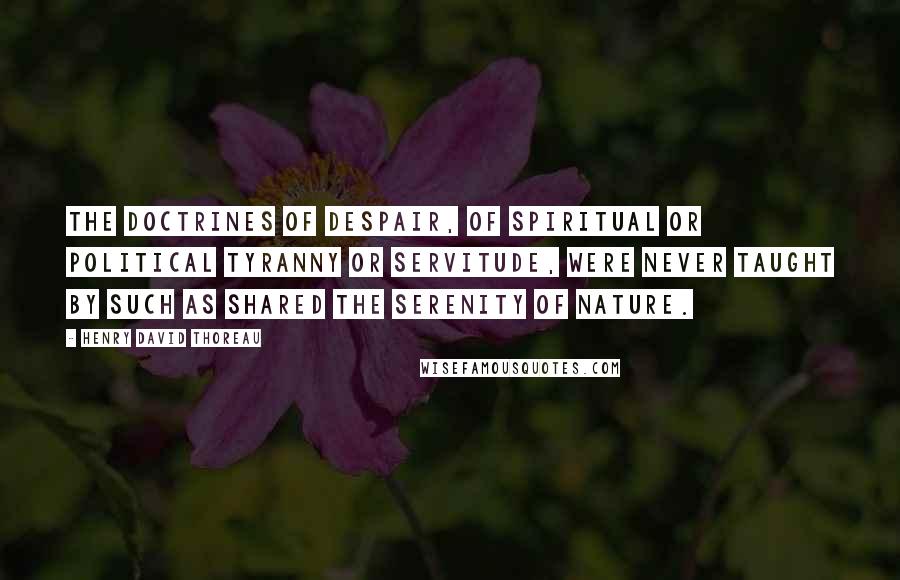 Henry David Thoreau Quotes: The doctrines of despair, of spiritual or political tyranny or servitude, were never taught by such as shared the serenity of nature.