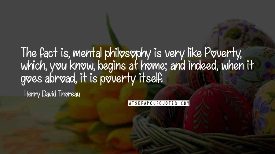 Henry David Thoreau Quotes: The fact is, mental philosophy is very like Poverty, which, you know, begins at home; and indeed, when it goes abroad, it is poverty itself.