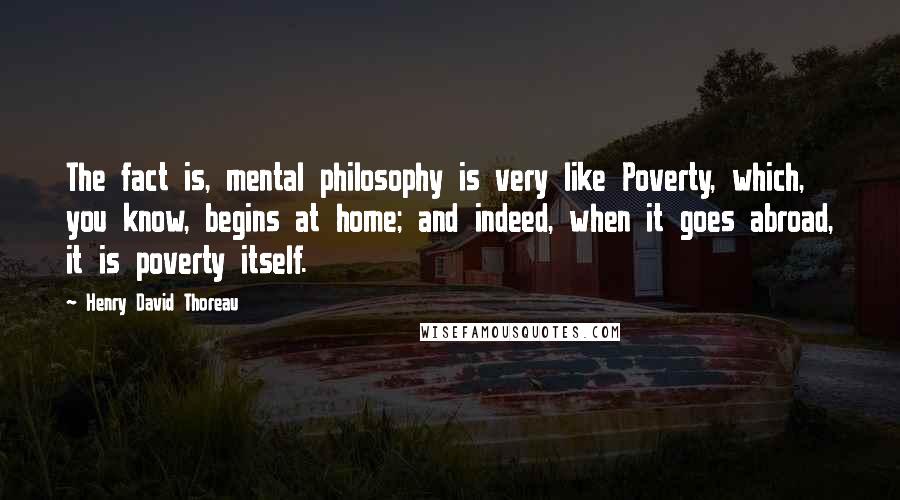 Henry David Thoreau Quotes: The fact is, mental philosophy is very like Poverty, which, you know, begins at home; and indeed, when it goes abroad, it is poverty itself.