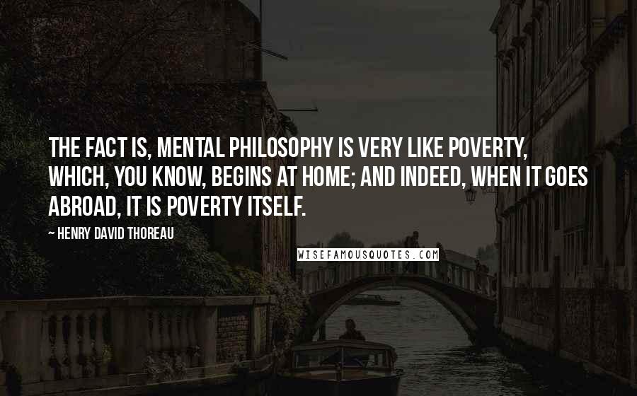 Henry David Thoreau Quotes: The fact is, mental philosophy is very like Poverty, which, you know, begins at home; and indeed, when it goes abroad, it is poverty itself.