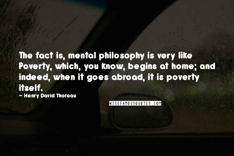 Henry David Thoreau Quotes: The fact is, mental philosophy is very like Poverty, which, you know, begins at home; and indeed, when it goes abroad, it is poverty itself.