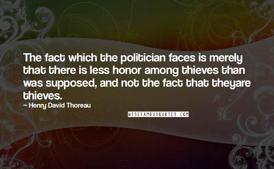 Henry David Thoreau Quotes: The fact which the politician faces is merely that there is less honor among thieves than was supposed, and not the fact that theyare thieves.