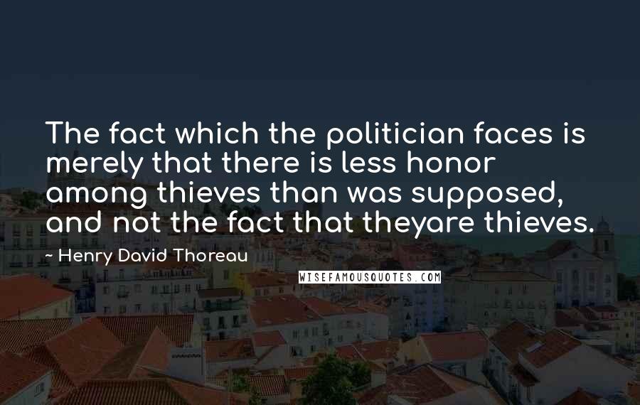 Henry David Thoreau Quotes: The fact which the politician faces is merely that there is less honor among thieves than was supposed, and not the fact that theyare thieves.