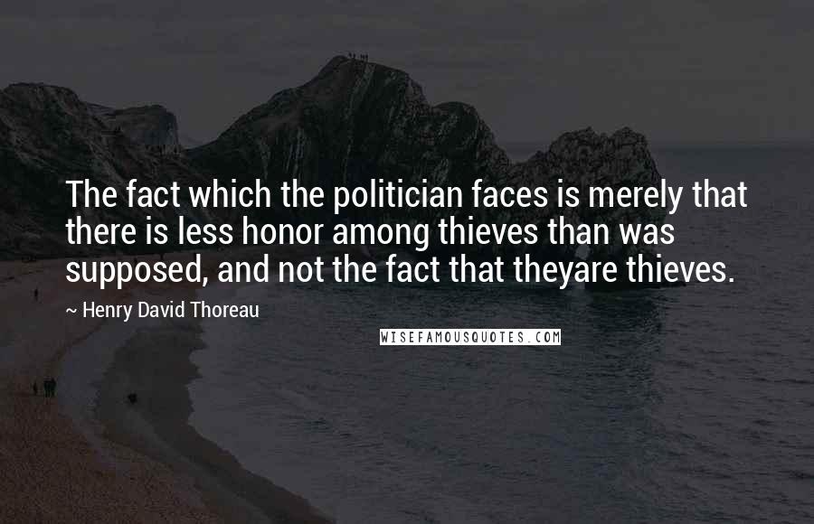 Henry David Thoreau Quotes: The fact which the politician faces is merely that there is less honor among thieves than was supposed, and not the fact that theyare thieves.