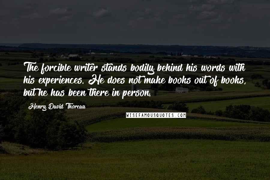 Henry David Thoreau Quotes: The forcible writer stands bodily behind his words with his experiences. He does not make books out of books, but he has been there in person.