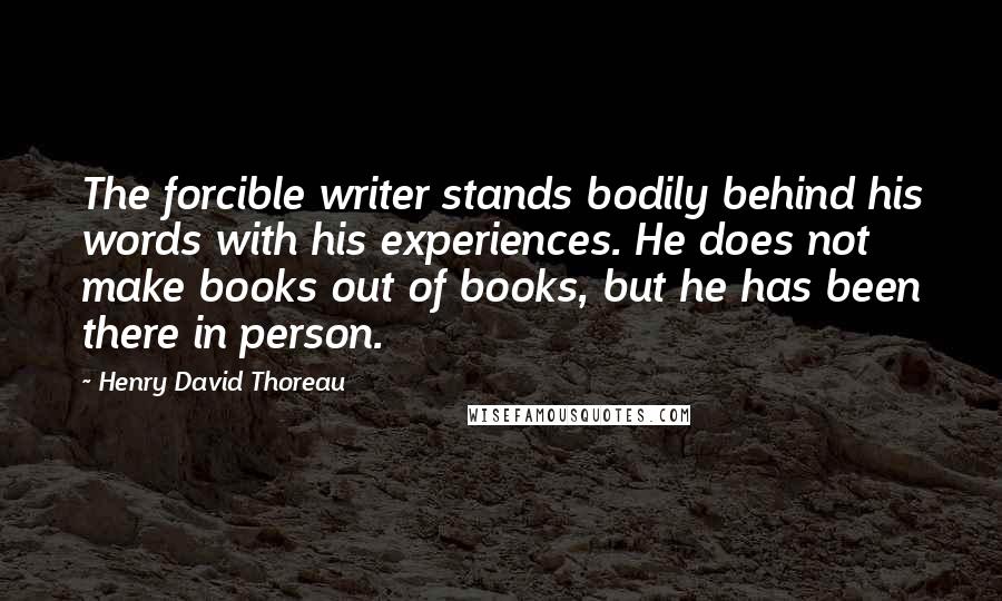 Henry David Thoreau Quotes: The forcible writer stands bodily behind his words with his experiences. He does not make books out of books, but he has been there in person.