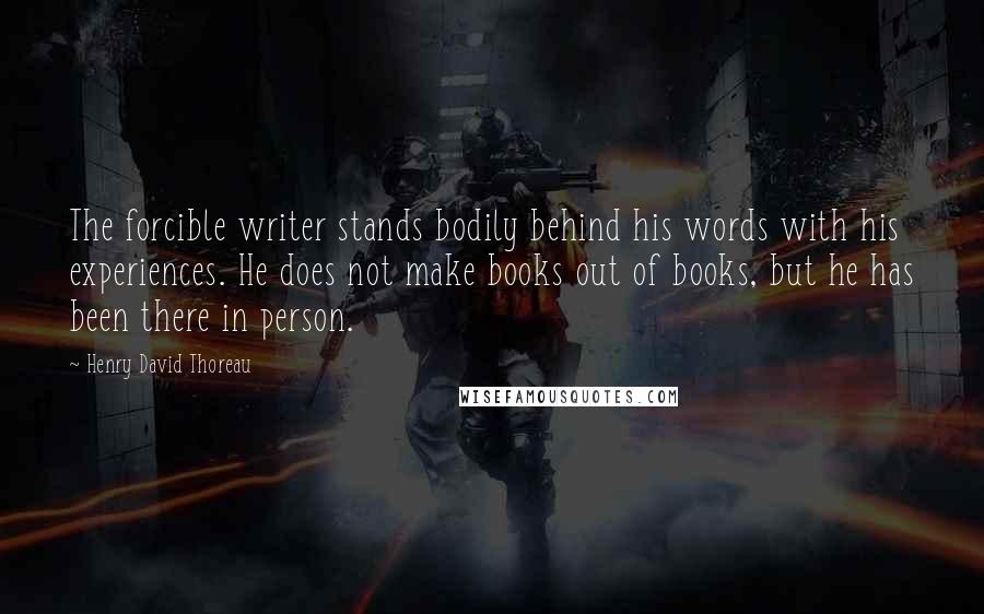 Henry David Thoreau Quotes: The forcible writer stands bodily behind his words with his experiences. He does not make books out of books, but he has been there in person.