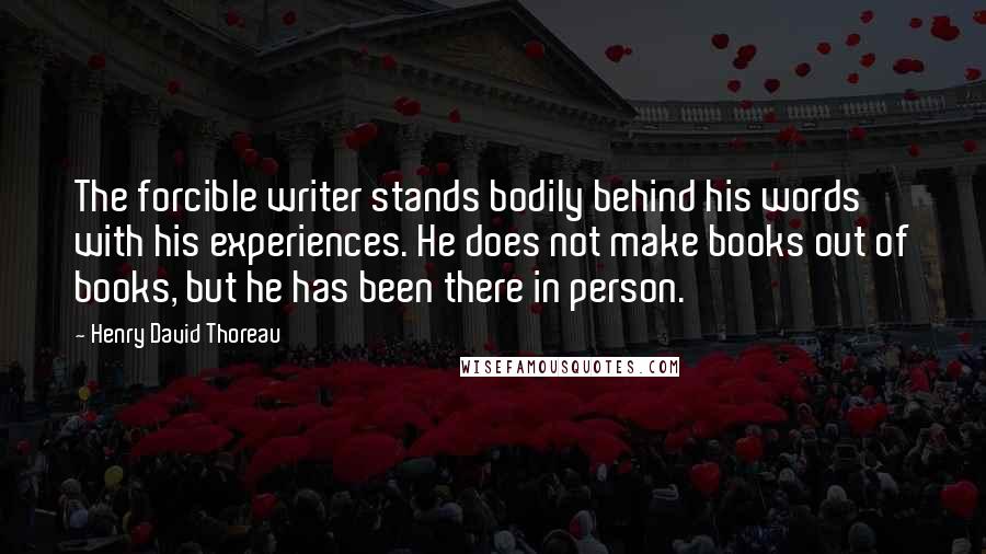 Henry David Thoreau Quotes: The forcible writer stands bodily behind his words with his experiences. He does not make books out of books, but he has been there in person.