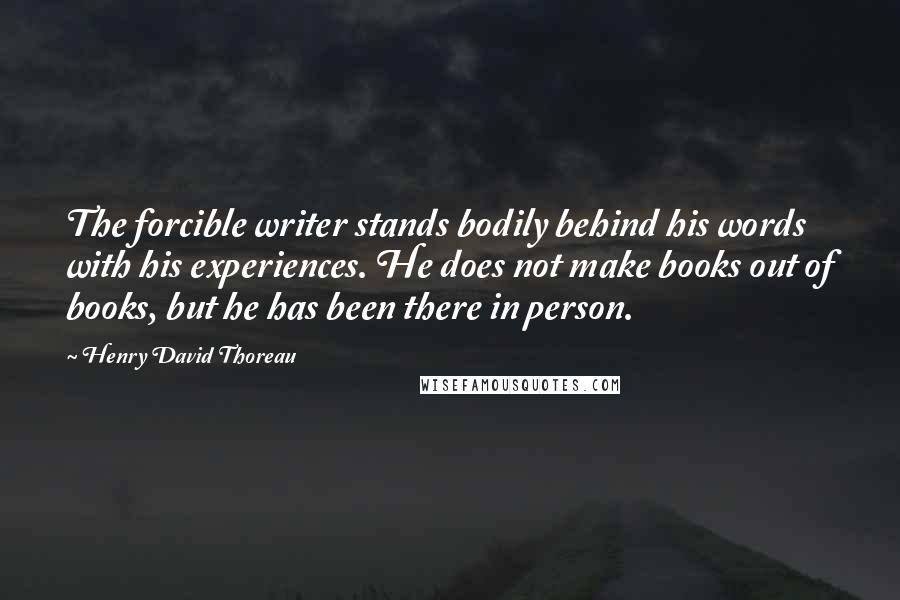 Henry David Thoreau Quotes: The forcible writer stands bodily behind his words with his experiences. He does not make books out of books, but he has been there in person.