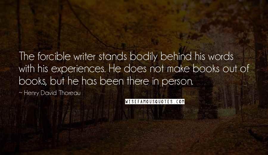 Henry David Thoreau Quotes: The forcible writer stands bodily behind his words with his experiences. He does not make books out of books, but he has been there in person.