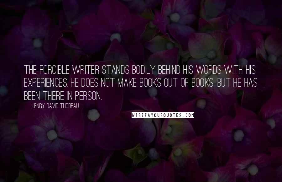 Henry David Thoreau Quotes: The forcible writer stands bodily behind his words with his experiences. He does not make books out of books, but he has been there in person.