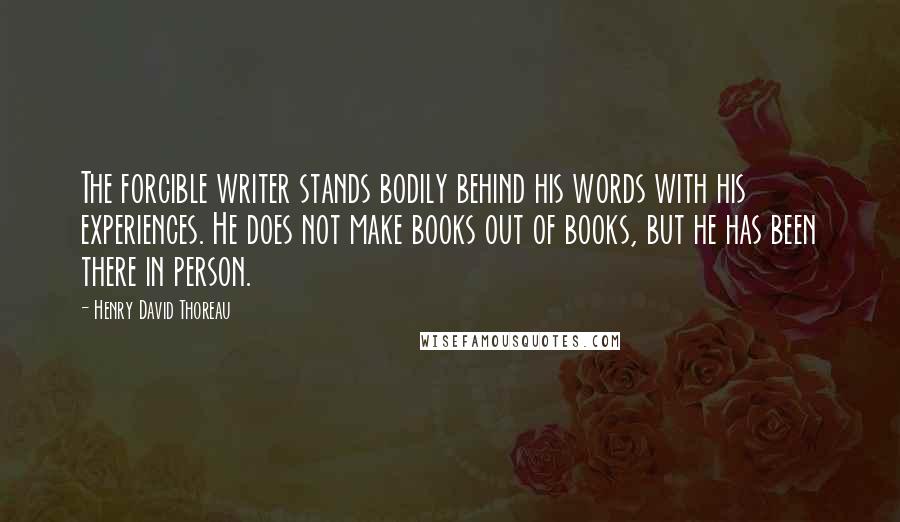 Henry David Thoreau Quotes: The forcible writer stands bodily behind his words with his experiences. He does not make books out of books, but he has been there in person.