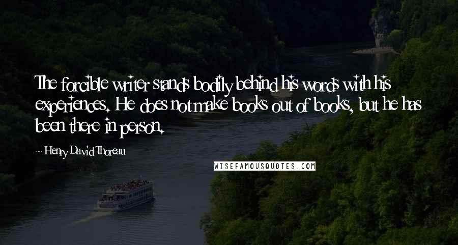 Henry David Thoreau Quotes: The forcible writer stands bodily behind his words with his experiences. He does not make books out of books, but he has been there in person.