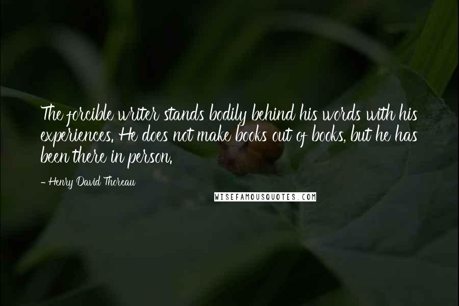 Henry David Thoreau Quotes: The forcible writer stands bodily behind his words with his experiences. He does not make books out of books, but he has been there in person.