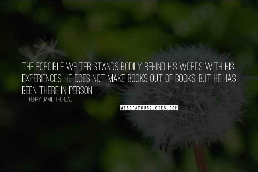 Henry David Thoreau Quotes: The forcible writer stands bodily behind his words with his experiences. He does not make books out of books, but he has been there in person.