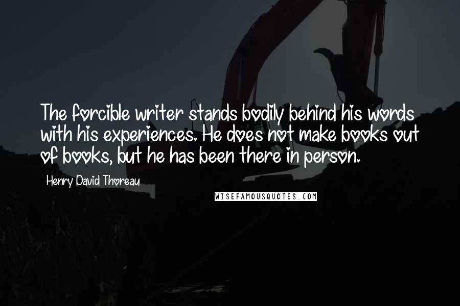 Henry David Thoreau Quotes: The forcible writer stands bodily behind his words with his experiences. He does not make books out of books, but he has been there in person.