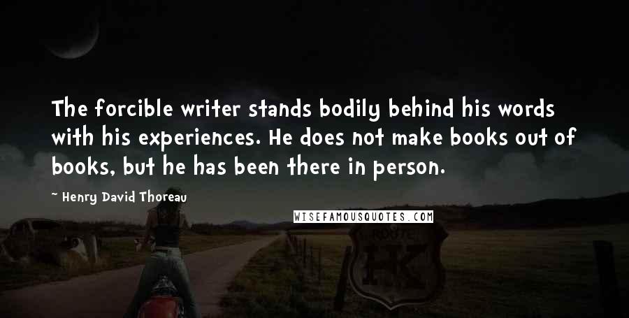 Henry David Thoreau Quotes: The forcible writer stands bodily behind his words with his experiences. He does not make books out of books, but he has been there in person.