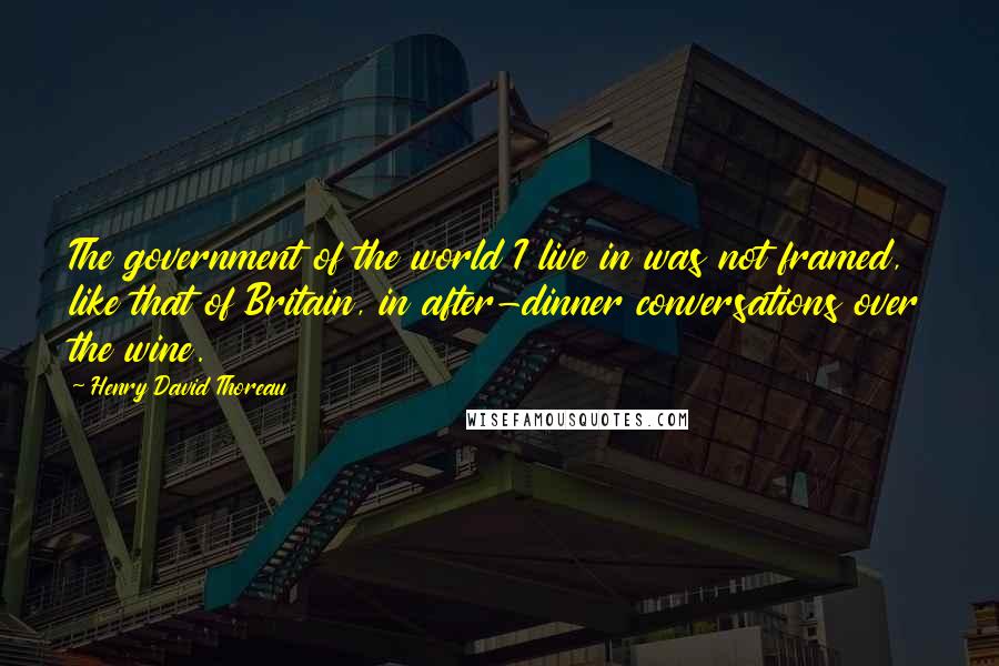 Henry David Thoreau Quotes: The government of the world I live in was not framed, like that of Britain, in after-dinner conversations over the wine.