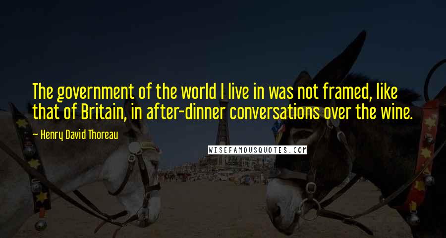 Henry David Thoreau Quotes: The government of the world I live in was not framed, like that of Britain, in after-dinner conversations over the wine.