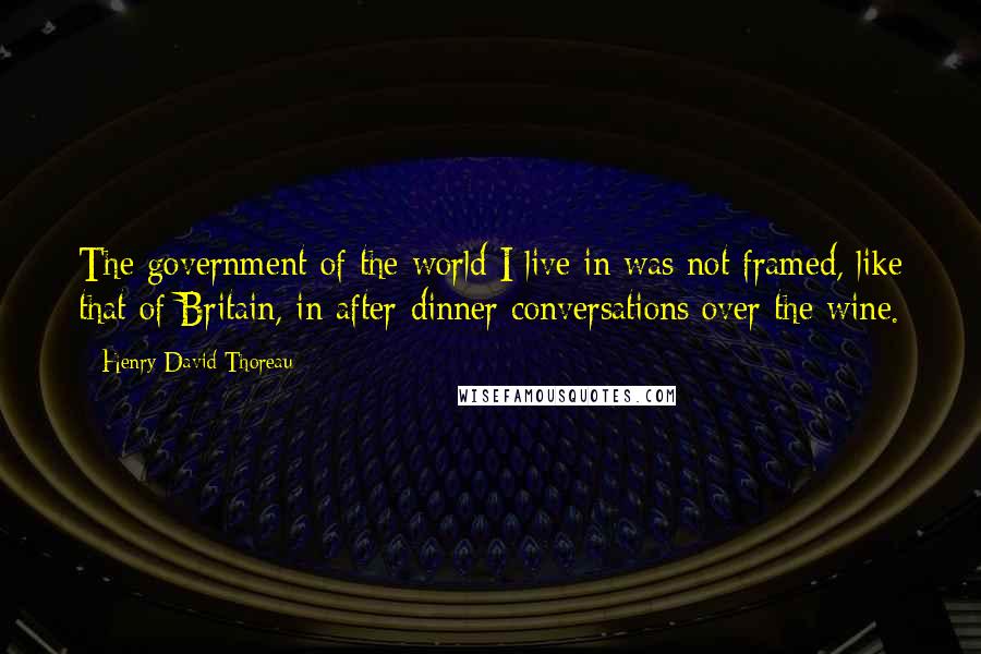 Henry David Thoreau Quotes: The government of the world I live in was not framed, like that of Britain, in after-dinner conversations over the wine.