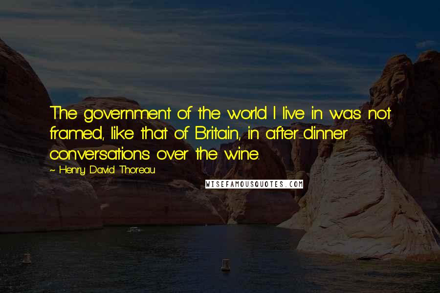 Henry David Thoreau Quotes: The government of the world I live in was not framed, like that of Britain, in after-dinner conversations over the wine.