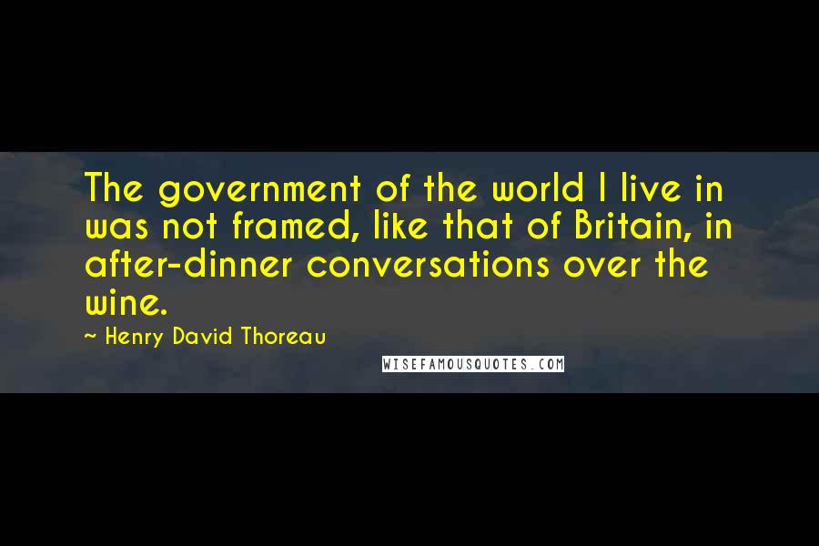 Henry David Thoreau Quotes: The government of the world I live in was not framed, like that of Britain, in after-dinner conversations over the wine.