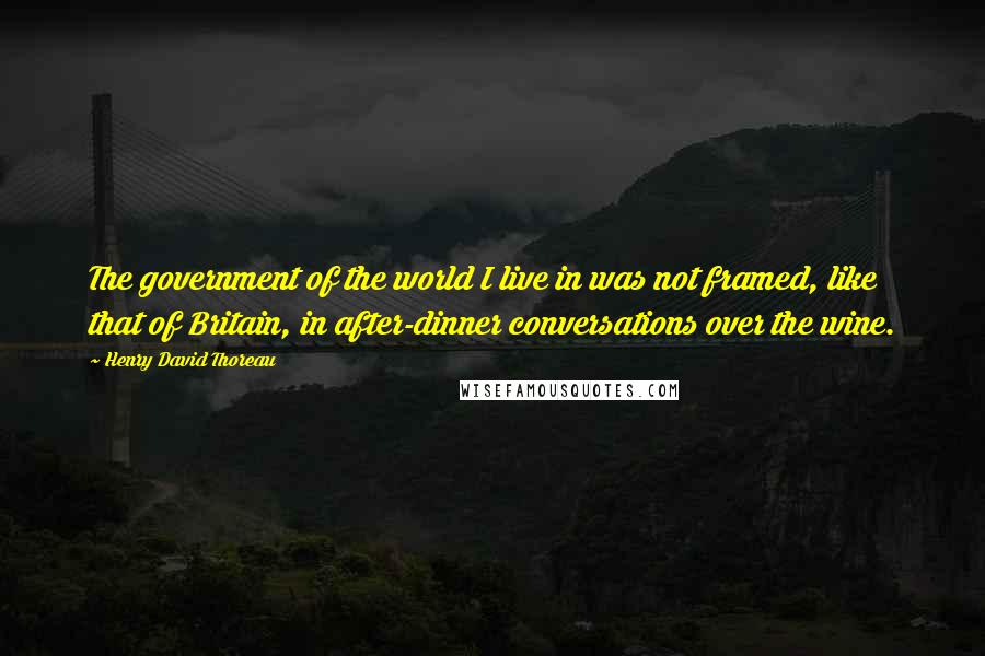 Henry David Thoreau Quotes: The government of the world I live in was not framed, like that of Britain, in after-dinner conversations over the wine.