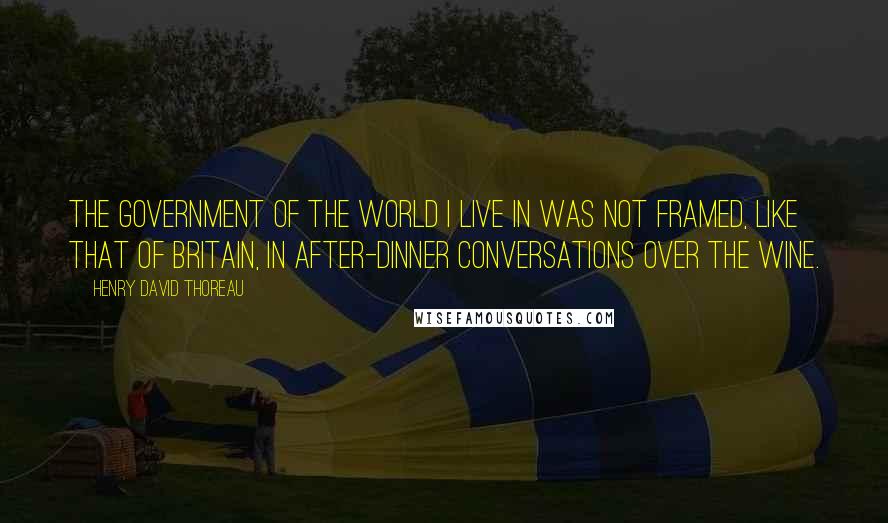 Henry David Thoreau Quotes: The government of the world I live in was not framed, like that of Britain, in after-dinner conversations over the wine.