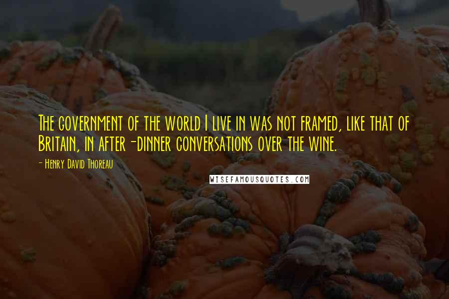 Henry David Thoreau Quotes: The government of the world I live in was not framed, like that of Britain, in after-dinner conversations over the wine.