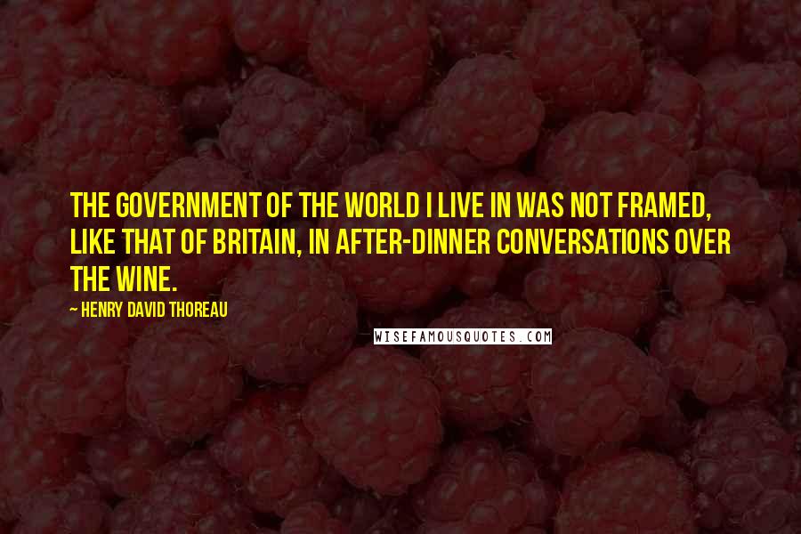 Henry David Thoreau Quotes: The government of the world I live in was not framed, like that of Britain, in after-dinner conversations over the wine.