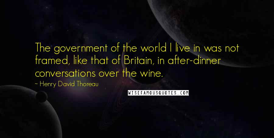 Henry David Thoreau Quotes: The government of the world I live in was not framed, like that of Britain, in after-dinner conversations over the wine.