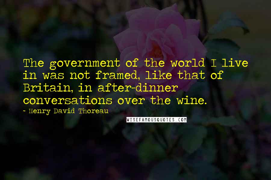 Henry David Thoreau Quotes: The government of the world I live in was not framed, like that of Britain, in after-dinner conversations over the wine.