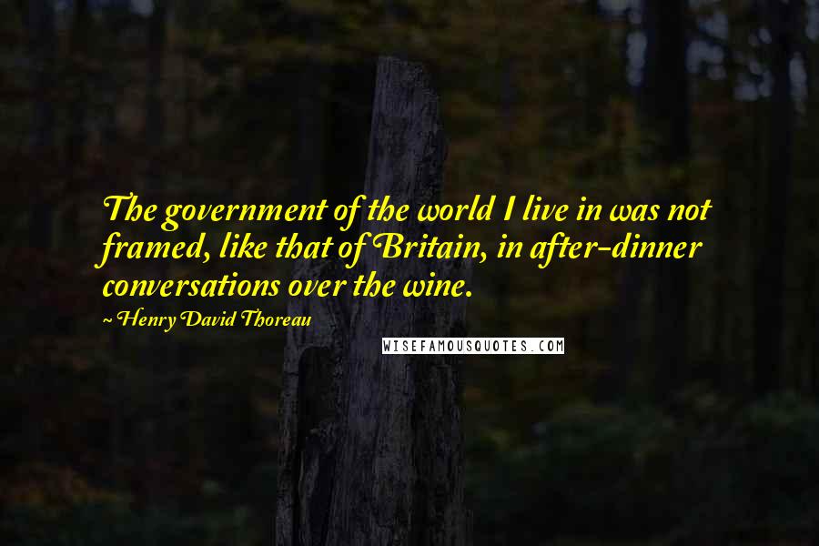 Henry David Thoreau Quotes: The government of the world I live in was not framed, like that of Britain, in after-dinner conversations over the wine.