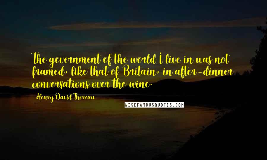 Henry David Thoreau Quotes: The government of the world I live in was not framed, like that of Britain, in after-dinner conversations over the wine.