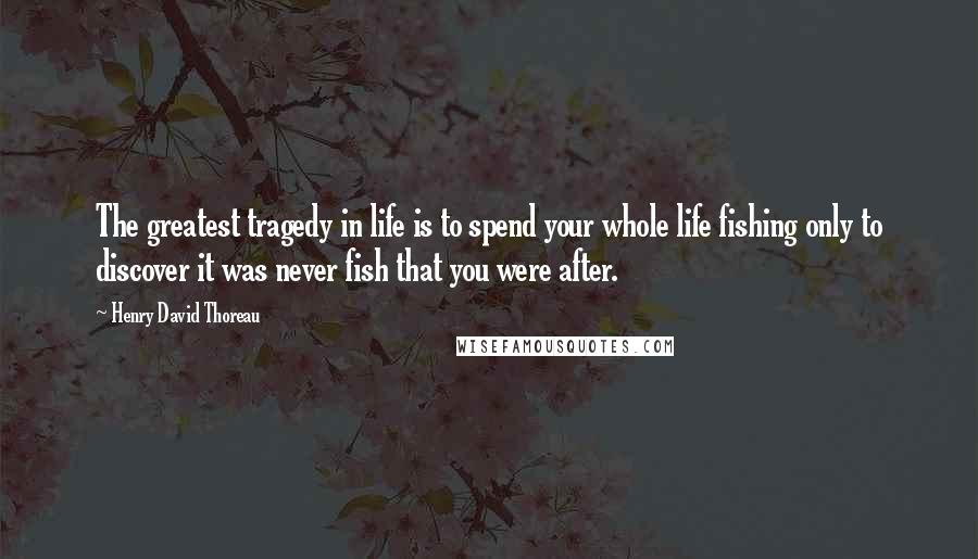 Henry David Thoreau Quotes: The greatest tragedy in life is to spend your whole life fishing only to discover it was never fish that you were after.