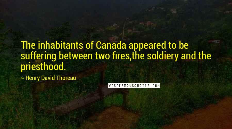 Henry David Thoreau Quotes: The inhabitants of Canada appeared to be suffering between two fires,the soldiery and the priesthood.